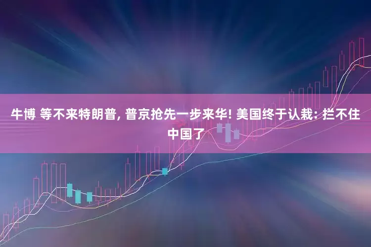 牛博 等不来特朗普, 普京抢先一步来华! 美国终于认栽: 拦不住中国了