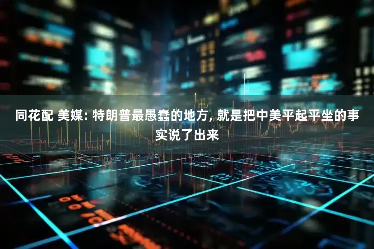 同花配 美媒: 特朗普最愚蠢的地方, 就是把中美平起平坐的事实说了出来
